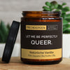 let me be perfectly queer. | https://frechekerzen.s3.eu-central-1.amazonaws.com/release/250ml+GROSS/lgbtq/images/vanille/main-live.jpg FRECHEKERZEN, Witzige Sojawachs Duftkerze mit frechem Spruch und aufregendem Duft, ideal als lustiges handgemachtes Geschenk