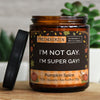 i'm not gay. i'm super gay! | https://frechekerzen.s3.eu-central-1.amazonaws.com/release/250ml+GROSS/lgbtq/gay/images/kuerbis/main-live.jpg FRECHEKERZEN, Witzige Sojawachs Duftkerze mit frechem Spruch und aufregendem Duft, ideal als lustiges handgemachtes Geschenk