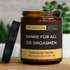 danke für all die orgasmen. | https://frechekerzen.s3.eu-central-1.amazonaws.com/release/250ml+GROSS/partner/images/vanille/main-live.jpg FRECHEKERZEN, Witzige Sojawachs Duftkerze mit frechem Spruch und aufregendem Duft, ideal als lustiges handgemachtes Geschenk